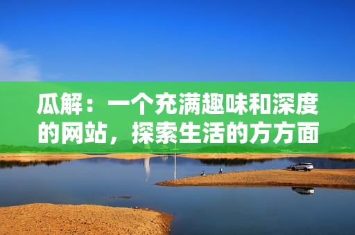 瓜解：一個(gè)充滿趣味和深度的網(wǎng)站，探索生活的方方面面