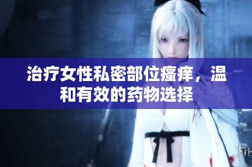 治療女性私密部位瘙癢，溫和有效的藥物選擇