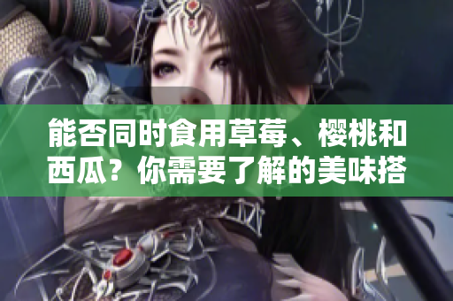 能否同時(shí)食用草莓、櫻桃和西瓜？你需要了解的美味搭配！