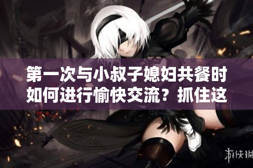 第一次與小叔子媳婦共餐時如何進行愉快交流？抓住這五個關(guān)鍵話題！