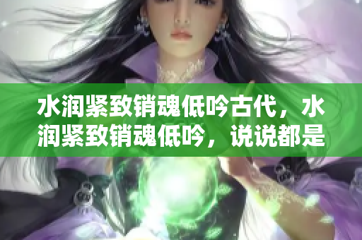 水潤緊致銷魂低吟古代，水潤緊致銷魂低吟，說說都是怎么的干對象的，睡眠を取らなくてもいい，睡覺抓著小雞一晚上會怎樣，睡過年紀(jì)最大的多少歲六十多715