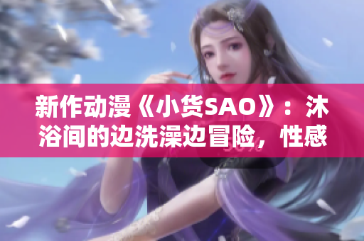 新作動漫《小貨SAO》：沐浴間的邊洗澡邊冒險，性感與冒險的碰撞！