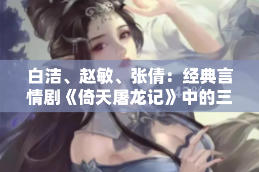 白潔、趙敏、張倩：經(jīng)典言情劇《倚天屠龍記》中的三大女性角色