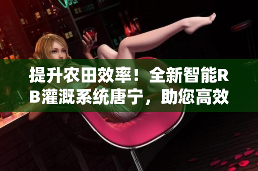 提升農田效率！全新智能RB灌溉系統(tǒng)唐寧，助您高效農耕