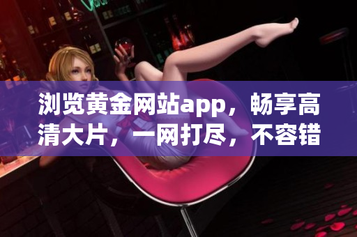 瀏覽黃金網(wǎng)站app，暢享高清大片，一網(wǎng)打盡，不容錯過