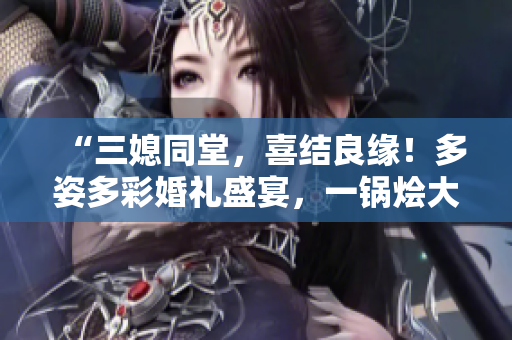 “三媳同堂，喜結(jié)良緣！多姿多彩婚禮盛宴，一鍋燴大團(tuán)圓”