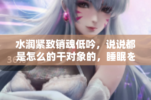 水潤緊致銷魂低吟，說說都是怎么的干對象的，睡眠を取らなくてもいい，睡覺抓著小雞一晚上會怎樣，睡過年紀最大的多少歲六十多，水潤緊致銷魂低吟古代948