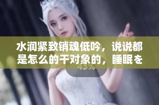 水潤緊致銷魂低吟，說說都是怎么的干對象的，睡眠を取らなくてもいい，睡覺抓著小雞一晚上會怎樣，睡過年紀最大的多少歲六十多，水潤緊致銷魂低吟古代606