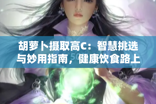胡蘿卜攝取高C：智慧挑選與妙用指南，健康飲食路上的重要伙伴