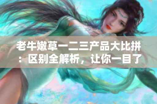 老牛嫩草一二三產(chǎn)品大比拼：區(qū)別全解析，讓你一目了然！