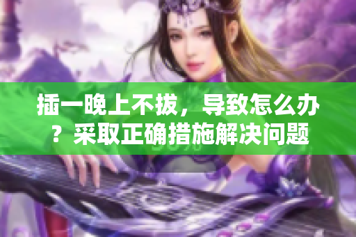 插一晚上不拔，導(dǎo)致怎么辦？采取正確措施解決問題