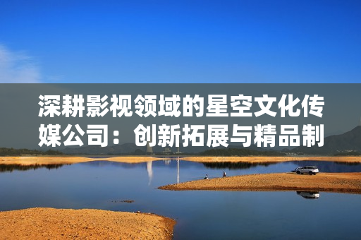 深耕影視領(lǐng)域的星空文化傳媒公司：創(chuàng)新拓展與精品制作