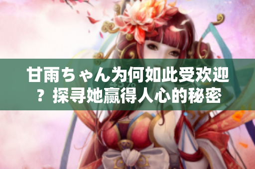 甘雨ちゃん為何如此受歡迎？探尋她贏得人心的秘密