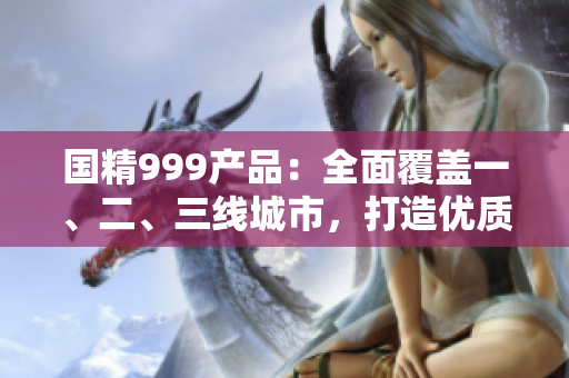 國精999產(chǎn)品：全面覆蓋一、二、三線城市，打造優(yōu)質(zhì)生活新選擇
