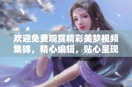 歡迎免費觀賞精彩美夢視頻集錦，精心編輯，貼心呈現(xiàn)。