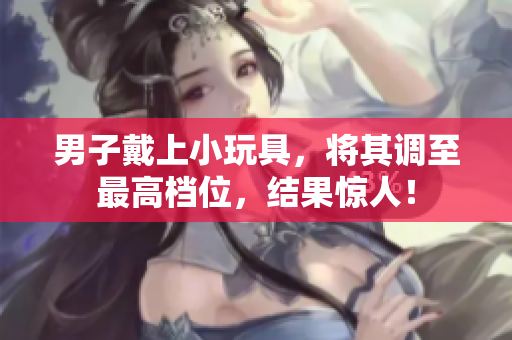 男子戴上小玩具，將其調(diào)至最高檔位，結(jié)果驚人！