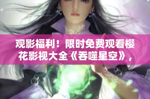 觀影福利！限時免費觀看櫻花影視大全《吞噬星空》，精彩影片盡情暢享