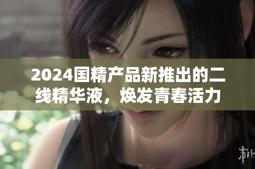2024國精產(chǎn)品新推出的二線精華液，煥發(fā)青春活力