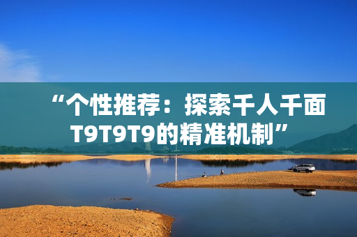 “個性推薦：探索千人千面T9T9T9的精準(zhǔn)機(jī)制”