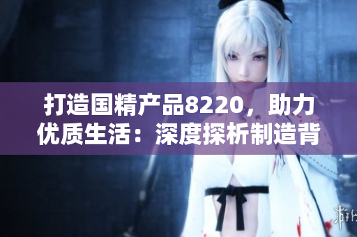 打造國精產(chǎn)品8220，助力優(yōu)質(zhì)生活：深度探析制造背后的精髓