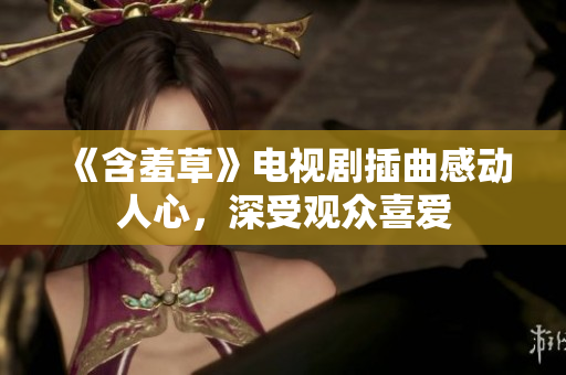《含羞草》電視劇插曲感動(dòng)人心，深受觀眾喜愛
