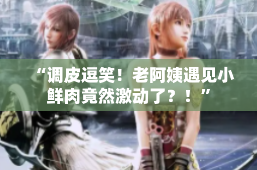 “調(diào)皮逗笑！老阿姨遇見小鮮肉竟然激動了？！”