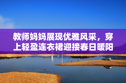 教師媽媽展現(xiàn)優(yōu)雅風(fēng)采，穿上輕盈連衣裙迎接春日暖陽(yáng)