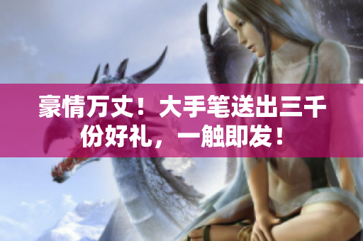 豪情萬(wàn)丈！大手筆送出三千份好禮，一觸即發(fā)！