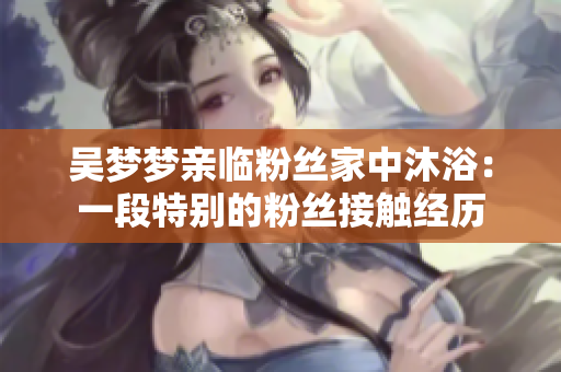 吳夢(mèng)夢(mèng)親臨粉絲家中沐?。阂欢翁貏e的粉絲接觸經(jīng)歷