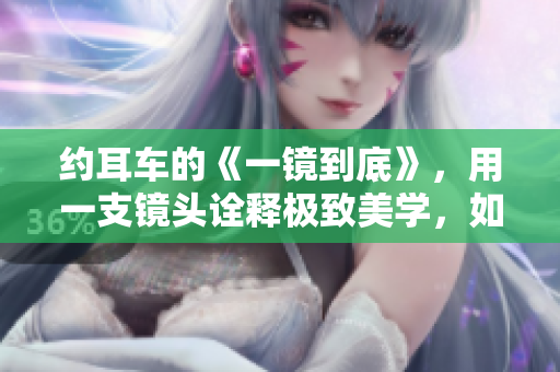 約耳車的《一鏡到底》，用一支鏡頭詮釋極致美學(xué)，如夢(mèng)如幻。