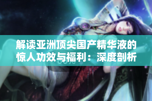 解讀亞洲頂尖國產(chǎn)精華液的驚人功效與福利：深度剖析亞洲護膚界的領(lǐng)軍產(chǎn)品