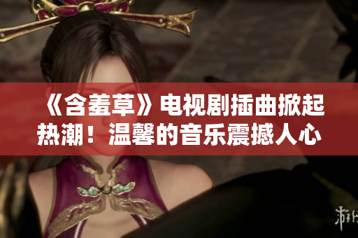 《含羞草》電視劇插曲掀起熱潮！溫馨的音樂震撼人心