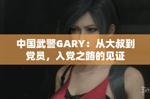中國武警GARY：從大叔到黨員，入黨之路的見證