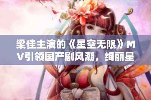 梁佳主演的《星空無限》MV引領(lǐng)國產(chǎn)劇風潮，絢麗星辰下的情感奇幻