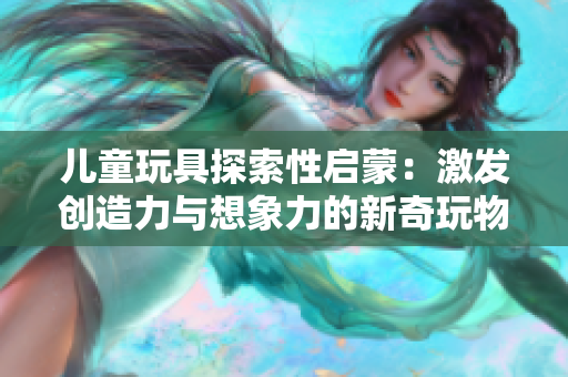 兒童玩具探索性啟蒙：激發(fā)創(chuàng)造力與想象力的新奇玩物