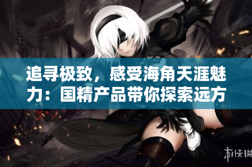 追尋極致，感受海角天涯魅力：國(guó)精產(chǎn)品帶你探索遠(yuǎn)方