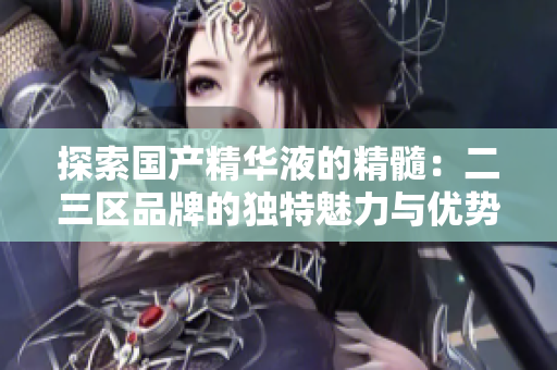 探索國(guó)產(chǎn)精華液的精髓：二三區(qū)品牌的獨(dú)特魅力與優(yōu)勢(shì)
