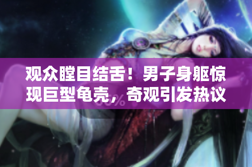 觀眾瞠目結舌！男子身軀驚現巨型龜殼，奇觀引發(fā)熱議