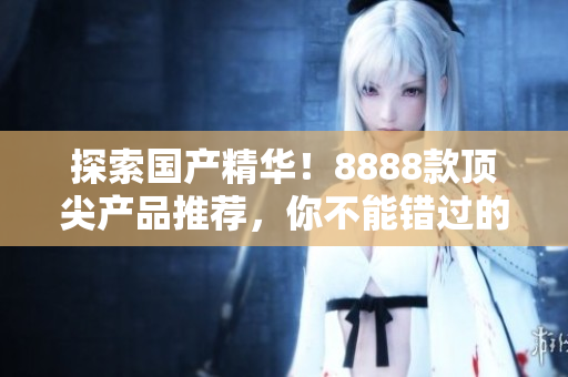探索國產精華！8888款頂尖產品推薦，你不能錯過的最佳選擇！