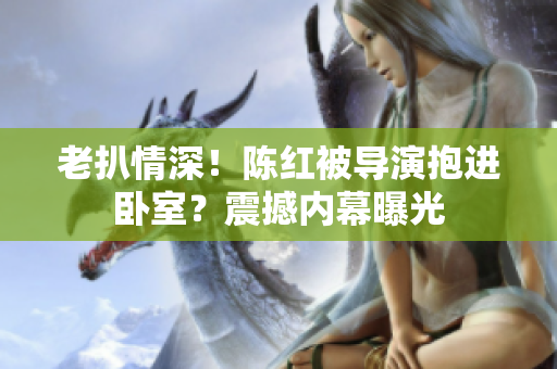 老扒情深！陳紅被導(dǎo)演抱進(jìn)臥室？震撼內(nèi)幕曝光