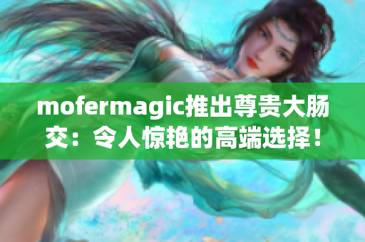 mofermagic推出尊貴大腸交：令人驚艷的高端選擇！