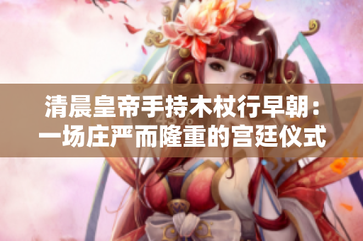 清晨皇帝手持木杖行早朝：一場莊嚴而隆重的宮廷儀式