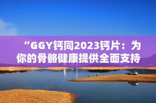 “GGY鈣同2023鈣片：為你的骨骼健康提供全面支持！”