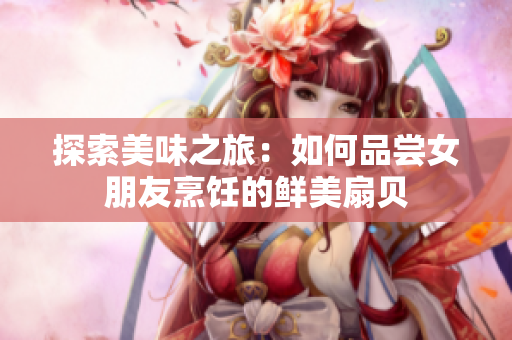 探索美味之旅：如何品嘗女朋友烹飪的鮮美扇貝