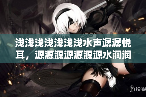 淺淺淺淺淺淺淺水聲潺潺悅耳，源源源源源源源水潤潤潤潤滋潤心靈