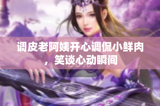 調(diào)皮老阿姨開心調(diào)侃小鮮肉，笑談心動(dòng)瞬間
