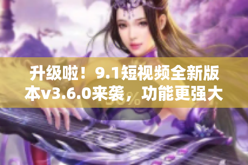 升級啦！9.1短視頻全新版本v3.6.0來襲，功能更強(qiáng)大，體驗(yàn)更流暢！