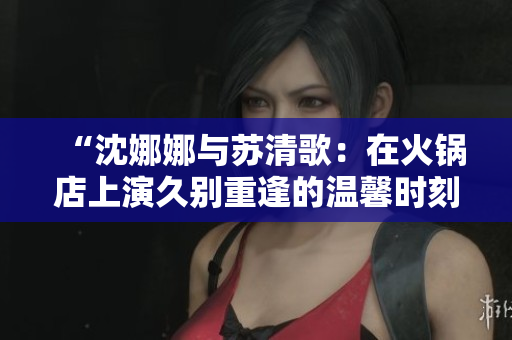 “沈娜娜與蘇清歌：在火鍋店上演久別重逢的溫馨時刻”