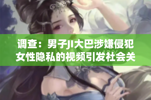 調(diào)查：男子JI大巴涉嫌侵犯女性隱私的視頻引發(fā)社會關(guān)注
