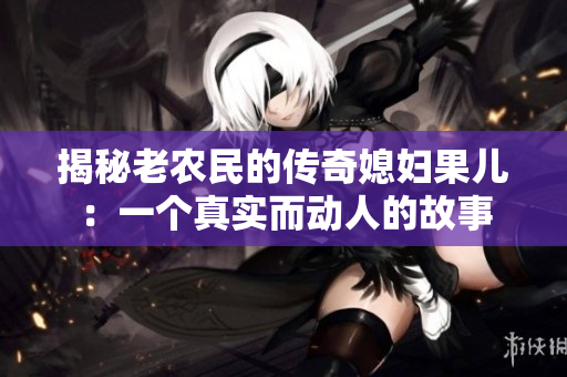 揭秘老農(nóng)民的傳奇媳婦果兒：一個真實(shí)而動人的故事